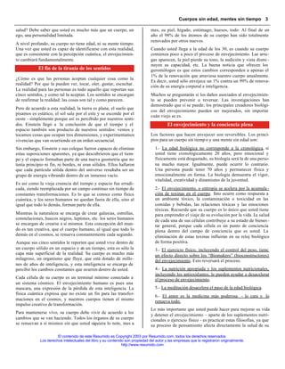Cuerpos sin edad, mentes sin tiempo 3

salud? Debe saber que usted es mucho más que un cuerpo, un                      mes, su piel, hígado, estómago, huesos, todo. Al final de un
ego, una personalidad limitada.                                                 año el 98% de los átomos de su cuerpo han sido totalmente
                                                                                renovados por otros nuevos.
A nivel profundo, su cuerpo no tiene edad, ni su mente tiempo.
Una vez que usted es capaz de identificarse con esta realidad,                  Cuando usted llega a la edad de los 30, es cuando su cuerpo
que es consistente con la percepción cuántica, el envejecimien-                 comienza poco a poco el proceso de envejecimiento. Las arru-
to cambiará fundamentalmente.                                                   gas aparecen, la piel pierde su tono, la audición y vista dismi -
                                                                                nuyen su capacidad, etc. La buena noticia que ofrecen los
            El fin de la tiranía de los sentidos                                gerontólogos es que estos cambios corresponden a apenas el
                                                                                1% de la renovación que atraviesa nuestro cuerpo anualmente.
¿Cómo es que las personas aceptan cualquier cosa como la
                                                                                Es decir, usted sólo envejece un 1% contra un 99% de renova-
realidad? Por que la pueden ver, tocar, oler, gustar, escuchar.
                                                                                ción de su energía corporal e inteligencia.
La realidad para las personas es todo aquello que reportan sus
cinco sentidos, y como tal la aceptan. Los sentidos se encargan                 Muchos se preguntarán si los daños asociados al envejecimien-
de reafirmar la realidad: las cosas son tal y como parecen.                     to se pueden prevenir o reversar. Las investigaciones han
                                                                                demostrado que sí se puede; los principales creadores biológi-
Pero de acuerdo a esta realidad, la tierra es plana, el suelo que
                                                                                cos del envejecimiento pueden ser mejorados, sin importar
pisamos es estático, el sol sale por el este y se esconde por el
                                                                                cuán viejo se es.
oeste - simplemente porque así es percibido por nuestros senti-
dos. Einstein llegó a la conclusión de que el tiempo y el                                 El envejecimiento y la conciencia plena
espacio también son producto de nuestros sentidos: vemos y
tocamos cosas que ocupan tres dimensiones, y experimentamos                     Los factores que hacen envejecer son reversibles. Los princi-
vivencias que van ocurriendo en un orden secuencial.                            pios para un cuerpo sin tiemp o y una mente sin edad son:
Sin embargo, Einstein y sus colegas fueron capaces de eliminar                    1.- La edad biológica no corresponde a la cronológica, si
estas suposiciones aparentes, ya que descubrieron que el tiem-                    usted tiene cronológicamente 20 años, pero emocional y
po y el espacio formaban parte de una nueva geometría que no                      físicamente está desgastado, su biología será la de una perso-
tenía principio ni fin, ni bordes, ni eran sólidos. Ellos hallaron                na mucho mayor. Igualmente, puede ocurrir lo contrario.
que cada partícula sólida dentro del universo resultaba ser un                    Una persona puede tener 70 años y permanecer física y
grupo de energía vibrando dentro de un inmenso vacío.                             emocionalmente en forma. La biología demuestra el vigor,
                                                                                  vitalidad, creatividad y dinamismo de la juventud.
Es así como la vieja creencia del tiempo y espacio fue erradi-
cada, siendo reemplazada por un campo continuo sin tiempo de                      2.- El envejecimiento, o entropía se acelera por la acumula -
constantes transformaciones. Es lo que se conoce como física                      ción de toxinas en el cuerpo. Esto ocurre como respuesta a
cuántica, y los seres humanos no quedan fuera de ella, sino al                    un ambiente tóxico, la contaminación o toxicidad en las
igual que todo lo demás, forman parte de ella.                                    comidas y bebidas, las relaciones tóxicas y las emociones
                                                                                  tóxicas. Recuerde que su cuerpo es lo único que usted tiene
Mientras la naturaleza se encarga de crear galaxias, estrellas,                   para emprender el viaje de su evolución por la vida. La salud
constelaciones, huecos negros, leptones, etc. los seres humanos                   de cada una de sus células contribuye a su estado de bienes -
se encargan de crearse a sí mismos. Esta concepción del mun-                      tar general, porque cada célula es un punto de conciencia
do es tan creativa, que el cuerpo humano, al igual que todo lo                    plena dentro del campo de conciencia que es usted. La
demás en el cosmos, se renueva constantemente cada segundo.                       eliminación de estas toxinas influirán en su reloj biológico
Aunque sus cinco sentidos le reporten que usted vive dentro de                    de forma positiva.
un cuerpo sólido en un espacio y en un tiempo, esta es sólo la                    3.- El ejercicio físico, incluyendo el control del peso, tiene
capa más superficial de la realidad. Su cuerpo es mucho más                       un efecto directo sobre los “Biomakers” (bioconstructores)
milagroso, un organismo que fluye, que está dotado de millo-                      del envejecimiento. Esto reversará el proceso.
nes de años de inteligencia, y esta inteligencia se encarga de
percibir los cambios constantes que ocurren dentro de usted.                      4.- La nutrición apropiada y los suplementos nutricionales,
                                                                                  incluyendo los antioxidantes, le pueden ayudar a desacelerar
Cada célula de su cuerpo es un terminal mínimo conectado a                        el proceso de envejecimiento.
un sistema cósmico. El envejecimiento humano es pues una
mascara, una expresión de la pérdida de esta inteligencia. La                     5.- La meditación desacelera el paso de la edad biológica.
física cuántica expresa que no existe un fin para las transfor-
                                                                                  6.- El amor es la medicina más poderosa - lo cura y lo
maciones en el cosmos, y nuestros cuerpos tienen el mismo                         renueva todo.
impulso creativo de transformación.
                                                                                Lo más importante que usted puede hacer para mejorar su vida
Para mantenerse vivo, su cuerpo debe vivir de acuerdo a los
                                                                                y detener el envejecimiento – aparte de los suplementos nutri-
cambios que se van haciendo. Todos los órganos de su cuerpo                     cionales o ejercicio físico - es practicar estas filosofías, ya que
se renuevan a sí mismos sin que usted siquiera lo note, mes a                   su proceso de pensamiento afecta directamente la salud de su

                       El contenido de este Resumido es Copyright 2003 por Resumido.com, todos los derechos reservados
             Los derechos intelectuales del libro y su contenido son propiedad del autor y las empresas que lo registraron originalmente.
                                                               http://www.resumido.com
 