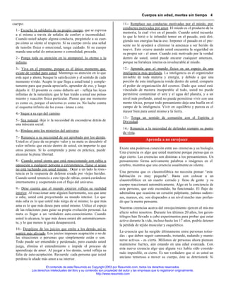 Cuerpos sin edad, mentes sin tiempo 4

cuerpo:                                                                           11.- Remplace sus conductas motivadas por el miedo, por
                                                                                  conductas motivadas por amor. El miedo es el producto de la
  1.- Escuche la sabiduría de su propio cuerpo, que se exp resa
                                                                                  memoria, la cual vive en el pasado. Cuando usted recuerda
  a sí misma a través de señales de confort o incomodidad.
                                                                                  lo que le hirió o le infundió temor en el pasado, está diri-
  Cuando usted adopte alguna conducta, pregúntele a su cuer-
                                                                                  giendo sus energías hacia eso. Imponer el pasado en el pre-
  po cómo se siente al respecto. Si su cuerpo envía una señal
                                                                                  sente no le ayudará a eliminar la amenaza a ser herido de
  de tensión física o emocional, tenga cuidado. Si su cuerpo
                                                                                  nuevo. Esto ocurre cuando usted encuentra la seguridad en
  manda una señal de entusiasmo o comodidad, proceda.
                                                                                  su propio ser - el amor. Cuando está motivado por la verdad
  2.- Ponga toda su atención en lo atemporal, lo eterno y lo                      dentro de usted, usted puede encarar cualquier amenaza,
  infinito.                                                                       porque su fortaleza interna es invulnerable al miedo.
  3.- Viva en el presente, porque es el único momento que                         12.- Aprenda que el mundo físico es un espejo de una
  existe de verdad para usted. Mantenga su atención en lo que                     inteligencia más profunda. La inteligencia es el organizador
  está aquí y ahora; busque la satisfacción y el sentido de cada                  invisible de toda materia y energía, y debido a que una
  momento vivido. Acepte lo que llega a usted total y comple-                     porción de esta inteligencia reside dentro de usted, comparte
  tamente para que pueda apreciarlo, aprender de eso, y luego                     el poder de organización del cosmos. Dado que usted está
  dejarlo ir. El presente es como debería ser - refleja las leyes                 vinculado de manera inseparable al todo, usted no puede
  infinitas de la naturaleza que le han traído a usted ese pensa-                 permitirse contaminar el aire y el agua del planeta, y a un
  miento y reacción física particular. Piense que ese momento                     nivel más profundo, usted no puede permitirse vivir con una
  es como es, porque el universo es como es. No luche contra                      mente tóxica, porque todo pensamiento deja una huella en el
  el esquema infinito de las cosas - únase a este.                                campo de la inteligencia. Vivir en equilibrio y pureza es el
                                                                                  mayor bien para usted mismo y la tierra.
  4.- Saque a su ego del camino.
                                                                                  13.- Tenga un sentido de comunión con el Espíritu o
  5.- Sea natural, deje ir la necesidad de esconderse detrás de                   Divinidad.
  una máscara social.
                                                                                  14.- Renuncie a la necesidad de defender siempre su punto
  6.- Ríndase ante los misterios del universo.
                                                                                  de vista.
  7.- Renuncie a su necesidad de ser aprobado por los demás.
  Usted es el juez de su propio valor y su meta es descubrir el
                                                                                                    Aprenda a no envejecer
  valor infinito que existe dentro de usted, sin importar lo que
                                                                                Existe una poderosa conexión entre sus creencias y su biología.
  otros piensen. Si lo comprende y pone en práctica, puede
                                                                                Una creencia es algo que usted mantiene porque piensa que es
  alcanzar la plena libertad.
                                                                                algo cierto. Las creencias son distintas a los pensamientos. Un
  8.- Cuando usted sienta que está reaccionando con rabia u                     pensamiento forma activamente palabras o imágenes en el
  oposición a cualquier persona o circunstancia, fíjese si acaso                cerebro, mientras que una creencia usualmente es silente.
  no está luchando con usted mismo . Dejar a un lado la resis -
  tencia es la respuesta de defensa creada por viejas heridas.                  Una persona que es claustrofóbica no necesita pensar “esta
                                                                                habitación es muy pequeña”. Basta con colocar a un
  Cuando usted renuncia a este tipo de rabias, estará curándose
                                                                                claustrofóbico en un cuarto cerrado y lleno de gente y su
  internamente y cooperando con el flujo del universo.
                                                                                cuerpo reaccionará automáticamente. Algo en la conciencia de
  9.- Dése cuenta que el mundo exterior refleja su realidad                     esta persona, que está escondido, ha funcionado. El flujo de
  interior. Al reaccionar ante alguien fuertemente, sea que ame                 adrenalina que ocasiona un corazón palpitante, palmas sudoro-
  u odie, usted está proyectando su mundo interior. Lo que                      sas, mareos, etc. son disparados a un nivel mucho mas profun-
  más odia es lo que usted más niega de sí mismo; lo que más                    do que la mente pensante.
  ama es lo que más desea para usted mismo. Utilice el espejo
                                                                                Nuestras creencias acerca del envejecimiento ejercen el mis mo
  de las relaciones para guiar su propia evolución personal. La
  meta es llegar a un verdadero auto-conocimiento. Cuando                       efecto sobre nosotros. Durante los últimos 20 años, los geron-
                                                                                tólogos han llevado a cabo experimentos para probar que estar
  usted lo alcanza, lo que más desea estará ahí automáticamen-
                                                                                activo durante la vida, incluso hasta los 17 años, podría detener
  te, y lo que menos le gusta desaparecerá.
                                                                                la pérdida de tejido muscular y esquelético.
  10.- Despójese de los juicios que emite a los demás, así se
                                                                                La creencia que ha surgido últimamente entre personas retira-
  sentirá más aliviado. Los juicios imponen aceptación o no de
                                                                                das - que deben seguir caminando, trotando, nadando y mante-
  las situaciones o personas que simplemente están o son.
  Todo puede ser entendido y perdonado, pero cuando usted                       nerse activos - es cierta. Millones de personas ahora piensan
                                                                                mantenerse fuertes, aún estando en una edad avanzada. Con
  juzga, elimina el entendimiento e impide el proceso de
                                                                                esta nueva creencia algo que alguna vez había sido conside-
  aprendizaje de amor. Al juzgar a los demás, usted refleja su
  falta de auto-aceptación. Recuerde: cada persona que usted                    rado imposible, es cierto. Es tan verdadero que si es usted un
                                                                                anciano temeroso a mover su cuerpo, éste se deteriorará. Si
  perdona le añade más amor a su interior.

                       El contenido de este Resumido es Copyright 2003 por Resumido.com, todos los derechos reservados
             Los derechos intelectuales del libro y su contenido son propiedad del autor y las empresas que lo registraron originalmente.
                                                               http://www.resumido.com
 