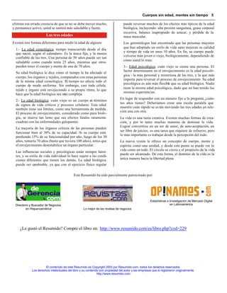 Cuerpos sin edad, mentes sin tiempo 5

elimina esa errada creencia de que se no se debe mover mucho,                     puede reversar muchos de los efectos más típicos de la edad
y permanece activo, usted se sentirá más saludable y fuerte.                      biológica, incluyendo: alta presión sanguínea, grasa corporal
                                                                                  excesiva, balance inapropiado de azúcar, y pérdida de la
                        Las tres edades                                           masa muscular.
Existen tres formas diferentes para medir la edad de alguien:                     Los gerontólogos han encontrado que las personas mayores
                                                                                  que han adoptado un estilo de vida sano mejoran su calidad
  1.- La edad cronológica: tiempo transcurrido desde el día
                                                                                  y tiempo de vida en unos 10 años. En fin, su cuerpo puede
  que nació, según el calendario. Es la única fija, y la menos
                                                                                  volverse más joven o viejo, biológicamente, dependiendo de
  confiable de las tres. Una persona de 50 años puede ser tan
                                                                                  cómo usted lo trate.
  saludable como cuando tenía 25 años, mientras que otros
  pueden tener el cuerpo y mente de una de 70 años.                               3.- Edad psicológica: cuán viejo se siente una persona. El
                                                                                  factor determinante en el envejecimiento es la edad psicoló-
  Su edad biológica le dice cómo el tiempo le ha afectado el
                                                                                  gica - la más personal y misteriosa de las tres, y la que más
  cuerpo, los órganos y tejidos, comparados con otras personas
                                                                                  importa para reversar el proceso de envejecimiento. Su edad
  de la misma edad cronológica. El tiempo no afecta todo el
                                                                                  psicológica es aún más flexible que su edad biológica. Nadie
  cuerpo de modo uniforme. Sin embargo, casi toda célula,
                                                                                  tiene la misma edad psicológica, dado que no han tenido las
  tejido y órgano está envejeciendo a su propio ritmo, lo que
                                                                                  mismas experiencias.
  hace que la edad biológica sea más compleja.
                                                                                En lugar de responder con un número fijo a la pregunta ¿cuán-
  2.- La edad biológica: cuán viejo es un cuerpo e términos
                                                   n
                                                                                tos años tienes? Deberíamos crear una escala paralela que
  de signos de vida críticos y procesos celulares. Esta edad
                                                                                muestre cuán rápido se es tán moviendo las tres edades en rela-
  también tiene sus límites, como una herramienta de medida.
                                                                                ción una con otra.
  El proceso de envejecimiento, considerado como pura biolo-
  gía, se mueve tan lento que sus efectos fatales raramente                     La vida es una tarea creativa. Existen muchas formas de crea-
  cuadran con las enfermedades galopantes.                                      ción, y por lo tanto muchas maneras de dominar la vida.
                                                                                Lograr convertirse en un ser de amor, de auto-aceptación, un
  La mayoría de los órganos críticos de las personas pueden
                                                                                ser libre de juicios, es una tarea que requiere de esfuerzo, pero
  funcionar bien al 30% de su capacidad. Si su cuerpo está
                                                                                lo más importante es trabajar desde la percepción del todo.
  perdiendo 15% de su funcionalidad por año, luego de los 30
  años, tomaría 70 años (hasta que tuviera 100 años), antes que                 La nueva visión le ofrece un concepto de cuerpo, mente y
  el envejecimiento desestabilice un órgano particular.                         espíritu como una unidad, y desde este punto se puede ver la
                                                                                vida como un todo. El círculo se cierra y el propósito de la vida
  Las influencias sociales y psicológicas están siempre laten-
                                                                                puede ser alcanzado. De esta forma, el dominio de la vida es la
  tes, y su estilo de vida individual lo hace sujeto a las condi-
  ciones diferentes que tienen los demás. La edad biológica                     única manera hacia la libertad plena.
  puede ser cambiable, ya que con el ejercicio físico regular

                                            Este Resumido ha sido parcialmente patrocinado por:




                                  .                                                                    Estadísticas e Investigación de Mercado Digital
  Directorio y Buscador de Negocios                                                                                   en Latinoamérica
          en Hispanoamérica                         Lo mejor de las revistas de negocios




     ¿Le gustó el Resumido? Compre el libro en: http://www.resumido.com/es/libro.php?cod=229




                       El contenido de este Resumido es Copyright 2003 por Resumido.com, todos los derechos reservados
             Los derechos intelectuales del libro y su contenido son propiedad del autor y las empresas que lo registraron originalmente.
                                                               http://www.resumido.com
 