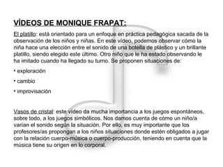 VÍDEOS DE MONIQUE FRAPAT: El platillo : está orientado para un enfoque en práctica pedagógica sacada de la observación de los niños y niñas. En este vídeo, podemos observar cómo la niña hace una elección entre el sonido de una botella de plástico y un brillante platillo, siendo elegido este último. Otro niño que le ha estado observando le ha imitado cuando ha llegado su turno. Se proponen situaciones de: exploración  cambio improvisación Vasos de cristal : este vídeo da mucha importancia a los juegos espontáneos, sobre todo, a los juegos simbólicos. Nos damos cuenta de cómo un niño/a varían el sonido según la situación. Por ello, es muy importante que los profesores/as propongan a los niños situaciones donde estén obligados a jugar con la relación cuerpo-música o cuerpo-producción, teniendo en cuenta que la música tiene su origen en lo corporal. 
