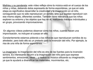Mathieu y su pandereta : este vídeo refleja cómo la música está en el cuerpo de los niños y niñas, debiendo éstos expresarla de forma espontánea, ya que en esta etapa es significativo desarrollar la creatividad y la imaginación en el niño, consiguiendo que no sólo reproduzcan un sonido, sino que puedan reproducir con ese mismo objeto, diferentes sonidos. También tiene relevancia que los niños exploren su entorno y los objetos que hay en él, realizando trabajos individuales y en grupo, provocando improvisaciones. En algunos vídeos podemos observar cómo los niños, cuando hacen una improvisación, no incluyen el cuerpo en ella. Constantemente estamos pidiendo a los niños/as que reproduzcan sonidos de su alrededor, pero todo ello es un pretexto para la invención del niño. Por ejemplo, la risa de una niña de forma espontánea. Lo imaginario : la imaginación del niño es otra de las fuentes para la invención sonora. Es interesante recurrir a la imaginación del niño para que exprese sentimientos, emociones, ideas… y realice su música utilizando su imaginación, ya que le ayudará a diversificar los materiales, movimientos, etc. 