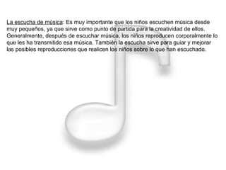 La escucha de música : Es muy importante que los niños escuchen música desde muy pequeños, ya que sirve como punto de partida para la creatividad de ellos. Generalmente, después de escuchar música, los niños reproducen corporalmente lo que les ha transmitido esa música. También la escucha sirve para guiar y mejorar las posibles reproducciones que realicen los niños sobre lo que han escuchado.  