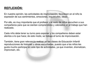 REFLEXIÓN: En nuestra opinión, las actividades de improvisación, favorecen en el niño la expresión de sus sentimientos, emociones, inquietudes, ideas… Por ello, es muy importante que el profesor y el resto de niños escuchen a sus compañeros para que se sientan comprendidos y valorados en el trabajo que han realizado. Cada niño debe tener su turno para exponer y los compañeros deben estar atentos a lo que hace; de este modo, se trabaja el turno de improvisación. También, tiene gran relevancia realizar en las clases de Educación Infantil reproducciones de historias u obras escuchadas, puesto que a los niños les gusta mucho participar en este tipo de actividades, ya que inventan, dramatizan, improvisan, etc.  
