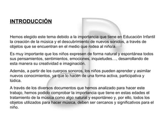 INTRODUCCIÓN Hemos elegido este tema debido a la importancia que tiene en Educación Infantil la creación de la música y el descubrimiento de nuevos sonidos, a través de objetos que se encuentran en el medio que rodea al niño/a. Es muy importante que los niños expresen de forma natural y espontánea todos sus pensamientos, sentimientos, emociones, inquietudes…, desarrollando de esta manera su creatividad e imaginación. Además, a partir de los cuerpos sonoros, los niños pueden aprender y asimilar nuevos conocimientos, ya que lo hacen de una forma activa, participativa y lúdica. A través de los diversos documentos que hemos analizado para hacer este trabajo, hemos podido comprobar la importancia que tiene en estas edades el tratamiento de la música como algo natural y espontáneo y, por ello, todos los objetos utilizados para hacer música, deben ser cercanos y significativos para el niño. 