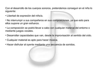 Con el desarrollo de los cuerpos sonoros, pretendemos conseguir en el niño lo siguiente: Libertad de expresión del niño/a. No interrumpir a sus compañeros en sus composiciones, ya que esto para ellos supone un gran esfuerzo. La composición se podrá llevar a cabo con cualquier material del entorno o mediante juegos vocales. Desarrollar capacidades que van, desde la improvisación al sentido del oído. Cualquier material es apto para hacer música. Hacer disfrutar al oyente mediante una secuencia de sonidos. 
