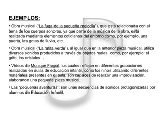 EJEMPLOS: Obra musical (“ La fuga de la pequeña melodía ”), que está relacionada con el tema de los cuerpos sonoros, ya que parte de la música de la obra, está realizada mediante elementos cotidianos del entorno como, por ejemplo, una puerta, las gotas de lluvia, etc. Obra musical (“ La ratita verde ”), al igual que en la anterior pieza musical, utiliza diversos sonidos producidos a través de objetos reales, como, por ejemplo: el grifo, los cristales… Vídeos de  Monique Frapat , los cuales reflejan en diferentes grabaciones realizadas en aulas de educación infantil, cómo los niños utilizando diferentes materiales presentes en el aula, son capaces de realizar una improvisación, elaborando una pequeña pieza musical. Las “ pequeñas aventuras ”: son unas secuencias de sonidos protagonizadas por alumnos de Educación Infantil. 