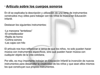 Artículo sobre los cuerpos sonoros En él se explicaba la descripción y utilización de una serie de instrumentos construidos muy útiles para trabajar con los niños la música en Educación Infantil. Destacan los siguientes instrumentos: La manzana “tentetieso” El embellecedor Rejilla de horno Cortina sonora Las cajas con hilo El artículo nos hizo reflexionar a cerca de que los niños, no solo pueden hacer música con instrumentos específicos, sino que pueden hacer música con cualquier objeto de la vida cotidiana. Por ello, es muy importante trabajar en Educación Infantil la invención de nuevos instrumentos para desarrollar la creatividad de los niños y que sean ellos mismos los que construyan sus propios instrumentos. 