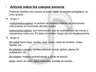 Artículo sobre los cuerpos sonoros : Podemos clasificar los cuerpos sonoros, según su empleo pedagógico, en cinco grupos: Grupo 1: - Instrumentos-espacio : la persona se desplaza delante del instrumento, interviniendo el movimiento del todo cuerpo. - Instrumentos-objetos : son instrumentos que se sostienen con las manos o apoyándose sobre uno. En éstos no existen ningún tipo de desplazamiento. Grupo 2: - De metal : barra larga, barillas, rejas, bolos, rueda de bicicleta, chapa flexible, etc. - De plástico o caucho : botellas plásticas vacías, globos, placas de poliestireno, etc. - De madera : madera contrachapada y cañas de bambú. - Otros : tarros de vidrio, agua, caracoles, pantalla de opalina… 