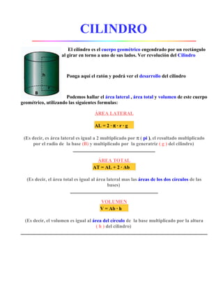 CILINDRO 
El cilindro es el cuerpo geométrico engendrado por un rectángulo 
al girar en torno a uno de sus lados. Ver revolución del Cilindro 
Ponga aquí el ratón y podrá ver el desarrollo del cilindro 
Podemos hallar el área lateral , área total y volumen de este cuerpo 
geométrico, utilizando las siguientes formulas: 
ÁREA LATERAL 
AL = 2 · p · r · g 
(Es decir, es área lateral es igual a 2 multiplicado por p ( pi ), el resultado multiplicado 
por el radio de la base (B) y multiplicado por la generatriz ( g ) del cilindro) 
ÁREA TOTAL 
AT = AL + 2 · Ab 
(Es decir, el área total es igual al área lateral mas las áreas de los dos círculos de las 
bases) 
VOLUMEN 
V = Ab · h 
(Es decir, el volumen es igual al área del círculo de la base multiplicado por la altura 
( h ) del cilindro) 
 