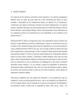 4. MARCO TEÓRICO


En el proceso de las prácticas curriculares (teórico-práctico) y las prácticas pedagógicas
debemos tener en cuenta que estas deben de ir bien articuladas para lograr un mejor
resultado y desempeño de las competencias básicas en especial las de matemáticas,
evidenciamos que algunas instituciones educativas de nuestro departamento y en especial
nuestros estudiantes del grado once de la jornada tarde de la Institución Educativa Técnica
Nicolás Ramírez, sede principal Ortega, Tolima están presentando ciertas deficiencias en
las competencias básicas de matemáticas que son comprobadas en los resultados de las
pruebas saber 11°.


Perrenoud (1999:7), define la competencia como “una capacidad de actuar de manera más
eficaz en un tipo definido de situación, capacidad que se apoya en conocimientos, pero no
se reduce a ellos” podríamos llegar a pensar que las competencias se van construyendo paso
a paso, también Perrenoud (1999:7), dice que “que el colegio enfrenta un dilema real: para
crear competencias, se necesita tiempo, el cual es restado al tiempo requerido para entregar
conocimientos amplios.” Si bien es claro que cuando hablamos de competencias debemos
pensar en cierta cultura científica y matemática, también debemos tener claro que para
llegar a dicho resultado debemos dedicar el tiempo necesario para lograr el objetivo, por lo
tanto las matemáticas no son un instrumento, son pedagógicas ya que forman y permiten
desarrollar nuestro intelecto, a la vez conduce y mejora las capacidades de abstracción,
razonamiento lógico, generalización entre otras, con estas herramientas seriamos capaces
de construir una estructura mental en cada uno de nuestro estudiantes, siendo capaces de
argumentar, interpretar códigos.


Necesitamos estudiantes que sean capaces de enfrentarse a una sociedad que exige ser
competitivo, lo que nos hace preguntar de nuevo, qué es ser competitivo en matemáticas?,
tal vez se podría definir como el resultado de un proceso de integración de habilidades y
conocimientos; donde se debe tener la capacidad de saber, saber hacer y saber           ser,




                                                                                          3
 