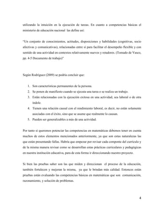 utilizando la intuición en la ejecución de tareas. En cuanto a competencias básicas el
ministerio de educación nacional las define así:


“Un conjunto de conocimientos, actitudes, disposiciones y habilidades (cognitivas, socio
afectivas y comunicativas), relacionadas entre sí para facilitar el desempeño flexible y con
sentido de una actividad en contextos relativamente nuevos y retadores. (Tomado de Vasco,
pp. 4-5 Documento de trabajo)”




Según Rodríguez (2009) se podría concluir que:


   1. Son características permanentes de la persona.
   2. Se ponen de manifiesto cuando se ejecuta una tarea o se realiza un trabajo.
   3. Están relacionadas con la ejecución exitosa en una actividad, sea laboral o de otra
       índole.
   4. Tienen una relación causal con el rendimiento laboral, es decir, no están solamente
       asociadas con el éxito, sino que se asume que realmente lo causan.
   5. Pueden ser generalizables a más de una actividad.


Por tanto si queremos potenciar las competencias en matemáticas debemos tener en cuenta
muchos de estos elementos mencionados anteriormente, ya que son estas naturalezas las
que están presentando fallas. Habría que empezar por revisar cada componte del currículo y
de la misma manera revisar como se desarrollan estas prácticas curriculares y pedagógicas
en nuestra institución educativa, para de esta forma ir direccionando nuestro proyecto.


Si bien las pruebas saber son las que miden y direccionan el proceso de la educación,
también fortalecen y mejoran la misma, ya que le brindan más calidad. Entonces están
pruebas están evaluando las competencias básicas en matemáticas que son comunicación,
razonamiento, y solución de problemas.




                                                                                          4
 