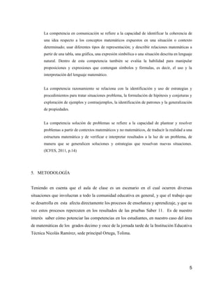 La competencia en comunicación se refiere a la capacidad de identificar la coherencia de
       una idea respecto a los conceptos matemáticos expuestos en una situación o contexto
       determinado; usar diferentes tipos de representación; y describir relaciones matemáticas a
       partir de una tabla, una gráfica, una expresión simbólica o una situación descrita en lenguaje
       natural. Dentro de esta competencia también se evalúa la habilidad para manipular
       proposiciones y expresiones que contengan símbolos y fórmulas, es decir, el uso y la
       interpretación del lenguaje matemático.


       La competencia razonamiento se relaciona con la identificación y uso de estrategias y
       procedimientos para tratar situaciones problema, la formulación de hipótesis y conjeturas y
       exploración de ejemplos y contraejemplos, la identificación de patrones y la generalización
       de propiedades.


       La competencia solución de problemas se refiere a la capacidad de plantear y resolver
       problemas a partir de contextos matemáticos y no matemáticos, de traducir la realidad a una
       estructura matemática y de verificar e interpretar resultados a la luz de un problema, de
       manera que se generalicen soluciones y estrategias que resuelvan nuevas situaciones.
       (ICFES, 2011, p.14)




5. METODOLOGÍA


Teniendo en cuenta que el aula de clase es un escenario en el cual ocurren diversas
situaciones que involucran a todo la comunidad educativa en general, y que el trabajo que
se desarrolla en esta afecta directamente los procesos de enseñanza y aprendizaje, y que su
vez estos procesos repercuten en los resultados de las pruebas Saber 11. Es de nuestro
interés saber cómo potenciar las competencias en los estudiantes, en nuestro caso del área
de matemáticas de los grados decimo y once de la jornada tarde de la Institución Educativa
Técnica Nicolás Ramírez, sede principal Ortega, Tolima.




                                                                                                   5
 