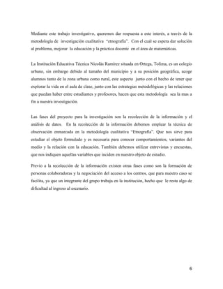 Mediante este trabajo investigativo, queremos dar respuesta a este interés, a través de la
metodología de investigación cualitativa “etnografía”. Con el cual se espera dar solución
al problema, mejorar la educación y la práctica docente en el área de matemáticas.


La Institución Educativa Técnica Nicolás Ramírez situada en Ortega, Tolima, es un colegio
urbano, sin embargo debido al tamaño del municipio y a su posición geográfica, acoge
alumnos tanto de la zona urbana como rural, este aspecto junto con el hecho de tener que
explorar la vida en el aula de clase, junto con las estrategias metodológicas y las relaciones
que puedan haber entre estudiantes y profesores, hacen que esta metodología sea la mas a
fin a nuestra investigación.


Las fases del proyecto para la investigación son la recolección de la información y el
análisis de datos. En la recolección de la información debemos emplear la técnica de
observación enmarcada en la metodología cualitativa “Etnografía”. Que nos sirve para
estudiar el objeto formulado y es necesaria para conocer comportamientos, variantes del
medio y la relación con la educación. También debemos utilizar entrevistas y encuestas,
que nos indiquen aquellas variables que inciden en nuestro objeto de estudio.

Previo a la recolección de la información existen otras fases como son la formación de
personas colaboradoras y la negociación del acceso a los centros, que para nuestro caso se
facilita, ya que un integrante del grupo trabaja en la institución, hecho que le resta algo de
dificultad al ingreso al escenario.




                                                                                            6
 