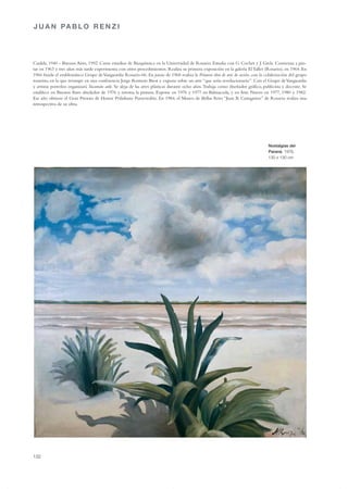 J U A N PA B L O R E N Z I




Casilda, 1940 - Buenos Aires, 1992. Cursa estudios de Bioquímica en la Universidad de Rosario. Estudia con G. Cochet y J. Grela. Comienza a pin-
tar en 1963 y tres años más tarde experimenta con otros procedimientos. Realiza su primera exposición en la galería El Taller (Rosario), en 1964. En
1966 funda el emblemático Grupo de Vanguardia Rosario-66. En junio de 1968 realiza la Primera obra de arte de acción, con la colaboración del grupo
rosarino, en la que irrumpe en una conferencia Jorge Romero Brest y expone sobre un arte “que sería revolucionario”. Con el Grupo de Vanguardia
y artistas porteños organizará Tucumán arde. Se aleja de las artes plásticas durante ocho años.Trabaja como diseñador gráfico, publicista y docente. Se
establece en Buenos Aires alrededor de 1976 y retoma la pintura. Expone en 1976 y 1977 en Balmaceda, y en Arte Nuevo en 1977, 1980 y 1982.
Ese año obtiene el Gran Premio de Honor Prilidiano Pueyrredón. En 1984, el Museo de Bellas Artes “Juan B. Castagnino” de Rosario realiza una
retrospectiva de su obra.




                                                                                                                                 Nostalgias del
                                                                                                                                 Paraná, 1976,
                                                                                                                                 130 x 130 cm




132
 