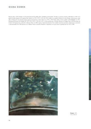 DIANA DOWEK




Buenos Aires, 1942. Estudia en la Escuela Nacional de Bellas Artes “Prilidiano Pueyrredón”. Realiza su primera muestra individual en 1969 en la
galería Lirolay. Expone en la galería Arte Nuevo en 1971, 1973 y 1974. En 1975 exhibe en la galería Scheison la serie Paisajes (retrovisores), entre
ellos el Paisaje de esta muestra. Luego expone nuevamente en Arte Nuevo en 1976 y 1982. Entre ambos eventos exhibe en ArteMúltiple en 1977.
Participa del Premio De Ridder de 1973, 1974, 1975 y 1976. En 1977 es seleccionada para el Premio Benson & Hedges. Para el II Encuentro de
Críticos de Arquitectura, realizado en Buenos Aires en 1980, expone Arquitectura fantástica. Ha recibido numerosos premios y distinciones nacionales
e internacionales. En 1985 presenta en el Museo Sívori la muestra Pintando en Argentina, en la que reúne su producción de 1972 a 1985.




                                                                                                                               Paisaje, 1975,
                                                                                                                               110 x 120 cm




58
 