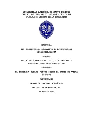 UNIVERSIDAD AUTÓNOMA DE SANTO DOMINGO
CENTRO UNIVERSITARIO REGIONAL DEL OESTE
FACULTAD DE CIENCIAS DE LA EDUCACION

MAESTRIA
EN

ORIENTACION EDUCATIVA E INTERVENCION
PSICOPEDAGOGICA
MODULO

LA ORIENTACION INDIVIDUAL, CONSERGERIA Y
ASESORAMIENTO PERSONAL-SOCIAL
SINTESIS
EL PROBLEMA CUERPO-PSIQUE DESDE EL PUNTO DE VISTA
CLÍNICO
SUSTENTANTE
TEOFANÍA RAMÍREZ RODRÍGUEZ
San Juan de la Maguana, RD.
11 Agosto 2013

 