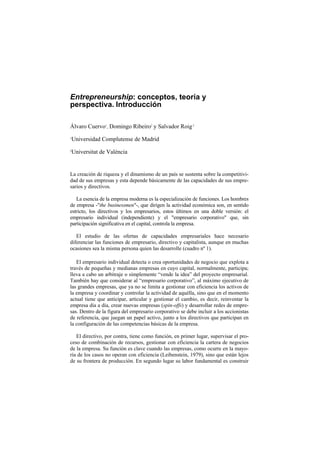 Entrepreneurship: conceptos, teoría y
perspectiva. Introducción

Álvaro Cuervo1, Domingo Ribeiro2 y Salvador Roig 2
1
    Universidad Complutense de Madrid
2
    Universitat de València


La creación de riqueza y el dinamismo de un país se sustenta sobre la competitivi-
dad de sus empresas y esta depende básicamente de las capacidades de sus empre-
sarios y directivos.

   La esencia de la empresa moderna es la especialización de funciones. Los hombres
de empresa -"the businessmen"-, que dirigen la actividad económica son, en sentido
estricto, los directivos y los empresarios, estos últimos en una doble versión: el
empresario individual (independiente) y el "empresario corporativo" que, sin
participación significativa en el capital, controla la empresa.

   El estudio de las ofertas de capacidades empresariales hace necesario
diferenciar las funciones de empresario, directivo y capitalista, aunque en muchas
ocasiones sea la misma persona quien las desarrolle (cuadro nº 1).

   El empresario individual detecta o crea oportunidades de negocio que explota a
través de pequeñas y medianas empresas en cuyo capital, normalmente, participa;
lleva a cabo un arbitraje o simplemente “vende la idea” del proyecto empresarial.
También hay que considerar al “empresario corporativo”, al máximo ejecutivo de
las grandes empresas, que ya no se limita a gestionar con eficiencia los activos de
la empresa y coordinar y controlar la actividad de aquélla, sino que en el momento
actual tiene que anticipar, articular y gestionar el cambio, es decir, reinventar la
empresa día a día, crear nuevas empresas (spin-offs) y desarrollar redes de empre-
sas. Dentro de la figura del empresario corporativo se debe incluir a los accionistas
de referencia, que juegan un papel activo, junto a los directivos que participan en
la configuración de las competencias básicas de la empresa.

   El directivo, por contra, tiene como función, en primer lugar, supervisar el pro-
ceso de combinación de recursos, gestionar con eficiencia la cartera de negocios
de la empresa. Su función es clave cuando las empresas, como ocurre en la mayo-
ría de los casos no operan con eficiencia (Leibenstein, 1979), sino que están lejos
de su frontera de producción. En segundo lugar su labor fundamental es construir
 