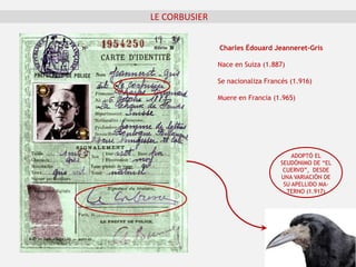LE CORBUSIER
Charles Édouard Jeanneret-Gris
Nace en Suiza (1.887)
Se nacionaliza Francés (1.916)
Muere en Francia (1.965)
ADOPTÓ EL
SEUDÓNIMO DE “EL
CUERVO”, DESDE
UNA VARIACIÓN DE
SU APELLIDO MA-
TERNO (1.917)
 