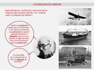 LA MÁQUINA DE HABITAR
“Admiro la perfección
desde que vi el Partenón.
Y, en nuestra civilización,
esa perfección la aporta
automáticamente la
máquina, que no es un
espanto ni algo horrible,
sino un útil extraordi-
nario de perfección”.
“La casa debe
ser el estuche de la
vida, la máquina de
felicidad”.
Deslumbrado por perfección y eficiencia de las
máquinas del momento definió a la vivienda
como “La Máquina de Habitar”.
 