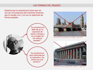 “La arquitectura
debe de ser la
expresión de
nuestro tiempo y
no un plagio de
las culturas
pasadas”.
LAS FORMAS DEL PASADO
“La arquitectura
está reprimida por
la costumbre, los
estilos son una
mentira”.
Sostenía que la arquitectura tenía que ver
con las circunstancias del momento histórico
que le tocaba vivir y no con la repetición de
formas pasadas.
PALACIO DE WESTMINSTER, LONDRES, 1840-1870
PALACIO DE LA BOLSA DE PARÍS, FRANCIA – 1808-1826
 