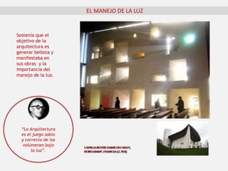 EL MANEJO DE LA LUZ
Sostenía que el
objetivo de la
arquitectura es
generar belleza y
manifestaba en
sus obras y la
importancia del
manejo de la luz.
“La Arquitectura
es el juego sabio
y correcto de los
volúmenes bajo
la luz”.
 