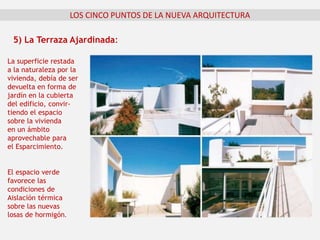 La superficie restada
a la naturaleza por la
vivienda, debía de ser
devuelta en forma de
jardín en la cubierta
del edificio, convir-
tiendo el espacio
sobre la vivienda
en un ámbito
aprovechable para
el Esparcimiento.
El espacio verde
favorece las
condiciones de
Aislación térmica
sobre las nuevas
losas de hormigón.
5) La Terraza Ajardinada:
LOS CINCO PUNTOS DE LA NUEVA ARQUITECTURA
 
