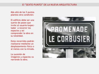 El “SEXTO PUNTO” DE LA NUEVA ARQUITECTURA
Más allá de los 5 puntos
plantea otra condición:
El edificio debe ser una
suerte de paseo que
invite al usuario/expec-
tador a recorrer los
espacios y así
comprender la obra en
su totalidad.
Estos recorridos podrán
realizarse mediante un
desplazamiento físico o
al menos con la mirada.
La sucesión de
imágenes y espacios va
narrando la obra.
 