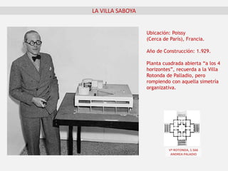 LA VILLA SABOYA
Ubicación: Poissy
(Cerca de París), Francia.
Año de Construcción: 1.929.
Planta cuadrada abierta “a los 4
horizontes”, recuerda a la Villa
Rotonda de Palladio, pero
rompiendo con aquella simetría
organizativa.
Vª ROTONDA, 1.566
ANDREA PALADIO
 