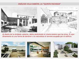 ANÁLISIS VILLA SABOYA: LA “QUINTA FACHADA”
Al diseño de la olvidada cubierta, debía dedicársele el mismo esmero que las otras. El ajar-
dinamiento es una forma de devolver a la naturaleza el terreno ocupado por el edificio.
 