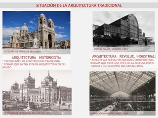 SITUACIÓN DE LA ARQUITECTURA TRADICIONAL
CATEDRAL DE MARSELLA 1852/1893
ACADEMIA DE CABALLERÍA, VALLADOLID, 1.921
ARQUITECTURA HISTORICISTA:
* TECNOLOGÍAS DE CONSTRUCCIÓN TRADICIONAL
* FORMAS QUE IMITAN ESTILOS ARQUITECTÓNICOS DEL
PASADO.
ARQUITECTURA REVOLUC. INDUSTRIAL:
* EXPLOTA LAS NUEVAS TECNOLOGÍAS CONSTRUCTIVAS.
•FORMAS QUE TIENE QUE VER CON LA EXCESIVA REPETI-
CIÓN DE LOS ELEMENTOS INDUSTRIALIZADOS.
EXPOSICIÓN UNIVERSAL, PARÍS , 1.889
CRISTAL PALACE, LONDRES, 1.851
 