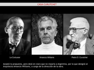 CASA CURUTCHET
Aceptó la propuesta, pero dejó en claro que no viajaría a Argentina, por lo que designó al
Arquitecto Amancio Williams, a cargo de la dirección de la obra.
 
