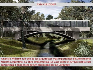 CASA CURUTCHET
s
Amancio Williams fue uno de los arquitectos más importantes del Movimiento
Moderno Argentino. Su obra emblemática (La Casa Sobre el Arroyo) había sido
concretada 3 años antes de ser convocado por Le Corbuiser.
 