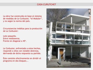 CASA CURUTCHET
La obra fue construida en base al sistema
de medidas de Le Corbusier, “el Modulor”,
y no según la norma del país.
Circunstancias inéditas para la producción
de Le Corbusier:
Lote pequeño.
Entre medianeras.
Frente en diagonal a 45º.
Le Corbusier, enfrentado a estos hechos,
responde a ellos con notable destreza,
derivando de dicha respuesta su partido.
Éste consiste efectivamente en dividir el
programa en dos bloques...
 