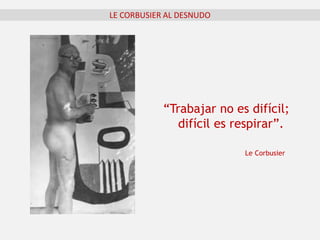 LE CORBUSIER AL DESNUDO
“Trabajar no es difícil;
difícil es respirar”.
Le Corbusier
 