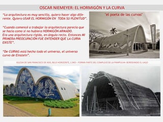 OSCAR NIEMEYER: EL HORMIGÓN Y LA CURVA
“Cuando comencé a trabajar la arquitectura parecía que
se hacía como si no hubiera HORMIGÓN ARMADO.
Era una arquitectura rígida, en ángulo recto. Entonces MI
PRIMERA PREOCUPACIÓN FUE ENTENDER QUE LA CURVA
EXISTE”.
"el poeta de las curvas"“La arquitectura es muy sencilla, quiero hacer algo dife-
rente. Quiero USAR EL HORMIGÓN EN TODA SU PLENITUD”.
IGLESIA DE SAN FRANCISCO DE ASIS, BELO HORIZONTE, 1.943 – FORMA PARTE DEL COMPLEJO DE LA PAMPULHA BORDEANDO EL LAGO
“De CURVAS está hecho todo el universo, el universo
curvo de Einstein”.
 