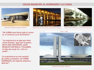 OSCAR NIEMEYER: EL HORMIGÓN Y LA CURVA
“La arquitectura es algo que tiene
cierta fantasía, igual que la poesía.
NO ES UNA COSA RÍGIDA, ALGO
RESUELTO CON REGLA Y ESCUADRA,
es algo que surge así, como un
sueño”.
“La arquitectura es una cuestión
de sueños y fantasías, de CURVAS
GENEROSAS y de espacios amplios y
abiertos”.
“De CURVAS está hecho todo el univer-
so, el universo curvo de Einstein”.
PALACIO DE PLANALTO, P. EJECUTIVO, BRASILIA
CONGRESO NACIONAL, BRASILIA
SUPREMO TRIBUNAL FEDERAL, BRASILIA MINISTERIO DE RELACIONES EXTERIORES, BRASILIA
1.956 – 1.960
 