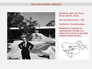 CASA DAS CANOAS: ANÁLISIS
Ubicación: Barra de Tijuca,
Río de Janeiro, Brasil.
Año de Construcción: 1.951.
Comitente: Vivienda propia.
Resuelta en 2 plantas (no
superpuestas) tomada a la
ladera de un morro al que deja
penetrar dentro de ella.
 