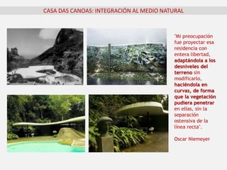 CASA DAS CANOAS: INTEGRACIÓN AL MEDIO NATURAL
"Mi preocupación
fue proyectar esa
residencia con
entera libertad,
adaptándola a los
desniveles del
terreno sin
modificarlo,
haciéndola en
curvas, de forma
que la vegetación
pudiera penetrar
en ellas, sin la
separación
ostensiva de la
línea recta".
Oscar Niemeyer
 