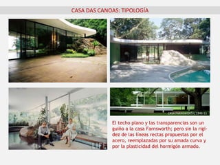 CASA DAS CANOAS: TIPOLOGÍA
El techo plano y las transparencias son un
guiño a la casa Farnsworth; pero sin la rigi-
dez de las líneas rectas propuestas por el
acero, reemplazadas por su amada curva y
por la plasticidad del hormigón armado.
CASA FARNSWORTH, 1946-51
 