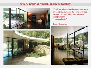 “Creé para las salas de estar una zona
en sombra, para que la parte vidriada
evitara cortinas y la casa quedara
transparente,
como prefería”
Oscar Niemeyer
CASA DAS CANOAS: TRANSPARENCIAS Y SOMBRAS
 