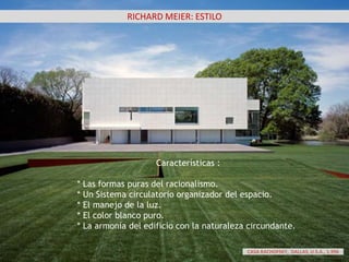 RICHARD MEIER: ESTILO
Características :
* Las formas puras del racionalismo.
* Un Sistema circulatorio organizador del espacio.
* El manejo de la luz.
* El color blanco puro.
* La armonía del edificio con la naturaleza circundante.
CASA RACHOFSKY, DALLAS, U.S.A., 1.996
 