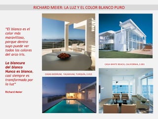 RICHARD MEIER: LA LUZ Y EL COLOR BLANCO PURO
“El blanco es el
color más
maravilloso,
porque dentro
suyo puede ver
todos los colores
del arco iris.
La blancura
del blanco
Nunca es blanca,
casi siempre es
transformada por
la luz“
Richard Meier
CASA WHITE BEACH, CALIFORNIA, 2.001
CASAS BODRUM, YALIKAVAK, TURQUÍA, 2.012
 