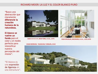 RICHARD MEIER: LA LUZ Y EL COLOR BLANCO PURO
“Busco una
abstracción que
claramente
diferencie la
creación
humana de la
naturaleza.
El blanco se
vuelve un
fondo para el
color y el medio
perfecto para
intensificar
nuestra
percepción del
mismo”.
CASA DOUGLAS, MICHIGAN, U.S.A., 1.970-1973
CASAS BODRUM, YALIKAVAK, TURQUÍA, 2.012
“El blanco es
una expresión
de ligereza en
una estructura”.
CASA WEINSTEIN, NEW YORK, U.S.A., 1.971
 