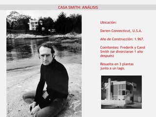 Ubicación:
Darien Connecticut, U.S.A.
Año de Construcción: 1.967.
Comitentes: Frederik y Carol
Smith (se divorciaron 1 año
después)
Resuelta en 3 plantas
junto a un lago.
CASA SMITH: ANÁLISIS
 