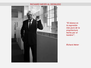 “El blanco es
la expresión
más pura de la
arquitectura
hecha por el
hombre”.
Richard Meier
RICHARD MEIER AL DESNUDO
 