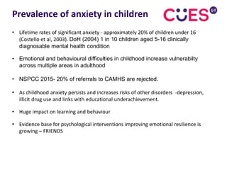 • Lifetime rates of significant anxiety - approximately 20% of children under 16
(Costello et al, 2003). DoH (2004) 1 in 10 children aged 5-16 clinically
diagnosable mental health condition
• Emotional and behavioural difficulties in childhood increase vulnerabilty
across multiple areas in adulthood
• NSPCC 2015- 20% of referrals to CAMHS are rejected.
• As childhood anxiety persists and increases risks of other disorders -depression,
illicit drug use and links with educational underachievement.
• Huge impact on learning and behaviour
• Evidence base for psychological interventions improving emotional resilience is
growing – FRIENDS
Prevalence of anxiety in children
 