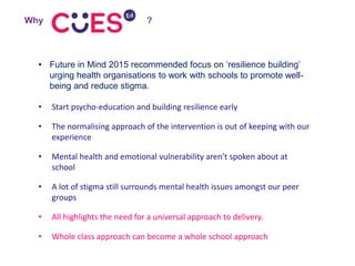 • Future in Mind 2015 recommended focus on ‘resilience building’
urging health organisations to work with schools to promote well-
being and reduce stigma.
• Start psycho-education and building resilience early
• The normalising approach of the intervention is out of keeping with our
experience
• Mental health and emotional vulnerability aren’t spoken about at
school
• A lot of stigma still surrounds mental health issues amongst our peer
groups
• All highlights the need for a universal approach to delivery.
• Whole class approach can become a whole school approach
Why ?
 