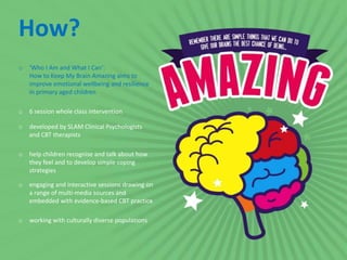 o ‘Who I Am and What I Can’:
How to Keep My Brain Amazing aims to
improve emotional wellbeing and resilience
in primary aged children
o 6 session whole class intervention
o developed by SLAM Clinical Psychologists
and CBT therapists
o help children recognise and talk about how
they feel and to develop simple coping
strategies
o engaging and interactive sessions drawing on
a range of multi-media sources and
embedded with evidence-based CBT practice
o working with culturally diverse populations
How?
 