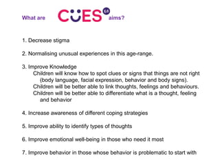 What are aims?
1. Decrease stigma
2. Normalising unusual experiences in this age-range.
3. Improve Knowledge
Children will know how to spot clues or signs that things are not right
(body language, facial expression, behavior and body signs).
Children will be better able to link thoughts, feelings and behaviours.
Children will be better able to differentiate what is a thought, feeling
and behavior
4. Increase awareness of different coping strategies
5. Improve ability to identify types of thoughts
6. Improve emotional well-being in those who need it most
7. Improve behavior in those whose behavior is problematic to start with
 