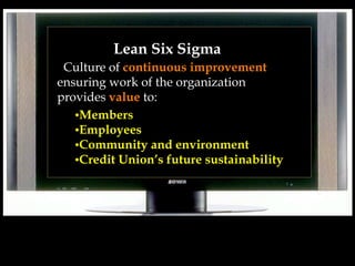 Lean Six Sigma
Culture of continuous improvement
ensuring work of the organization
provides value to:
•Members
•Employees
•Community and environment
•Credit Union’s future sustainability